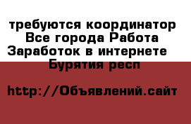 требуются координатор - Все города Работа » Заработок в интернете   . Бурятия респ.